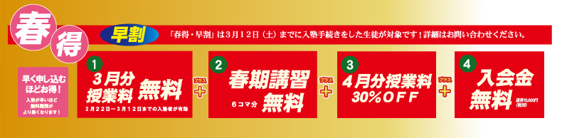春得・早割は3月12日(土)までに入塾手続きをした生徒が対象です!詳細はお問合せ下さい。 早く申し込むほどお得! 入塾が早いほど無料期間がより長くなります! ①3月分授業料無料(2月22日~3月12日までの入塾者が有効) ②春期講習6コマ分無料 ③4月分授業料30%OFF ④入会金無料 通常15,000円(税別)